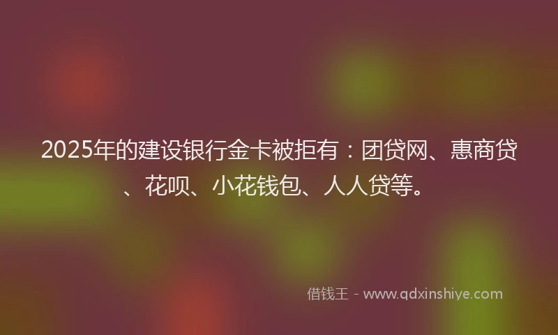 2025年的建设银行金卡被拒有：团贷网、惠商贷、花呗、小花钱包、人人贷等。