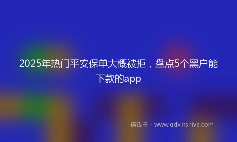 2025年热门平安保单大概被拒，盘点5个黑户能下款的app