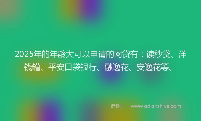 2025年的年龄大可以申请的网贷有：读秒贷、洋钱罐、平安口袋银行、融逸花、安逸花等。