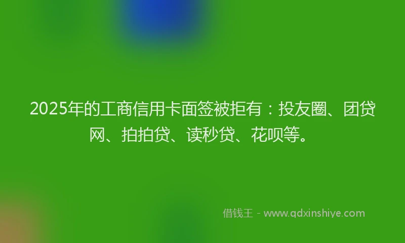 2025年的工商信用卡面签被拒有：投友圈、团贷网、拍拍贷、读秒贷、花呗等。