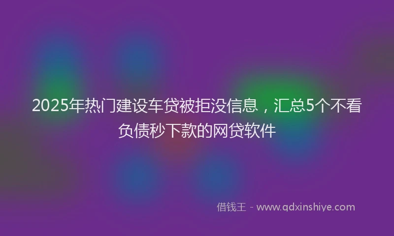 2025年热门建设车贷被拒没信息，汇总5个不看负债秒下款的网贷软件