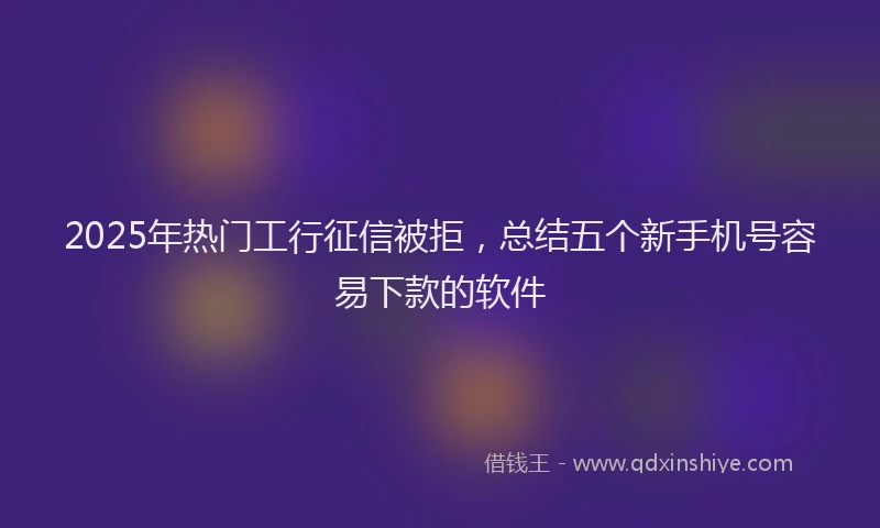2025年热门工行征信被拒，总结五个新手机号容易下款的软件