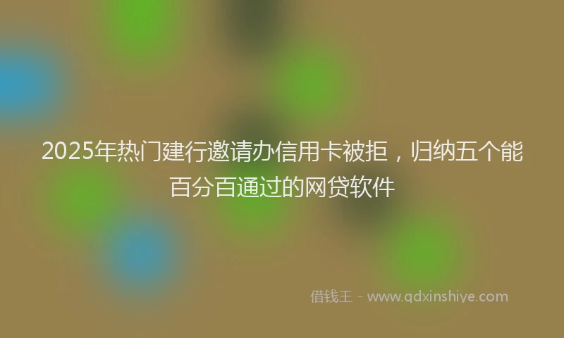 2025年热门建行邀请办信用卡被拒，归纳五个能百分百通过的网贷软件