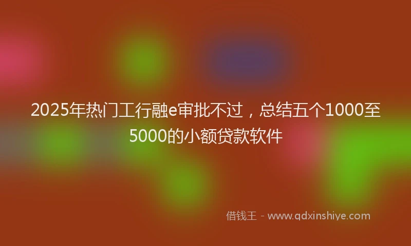 2025年热门工行融e审批不过，总结五个1000至5000的小额贷款软件
