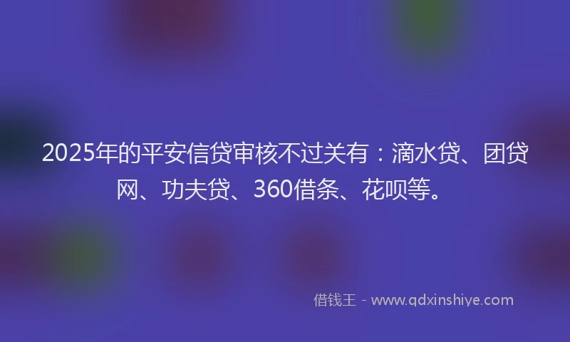2025年的平安信贷审核不过关有：滴水贷、团贷网、功夫贷、360借条、花呗等。