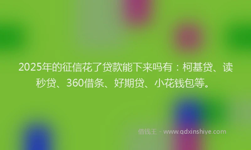 2025年的征信花了贷款能下来吗有：柯基贷、读秒贷、360借条、好期贷、小花钱包等。