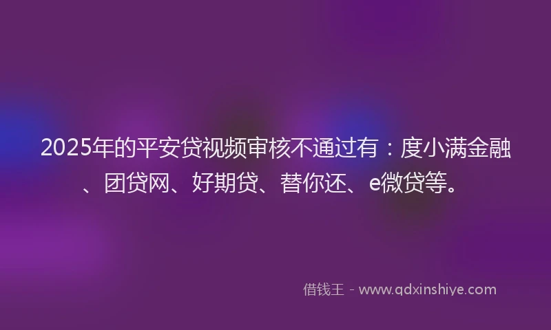 2025年的平安贷视频审核不通过有：度小满金融、团贷网、好期贷、替你还、e微贷等。