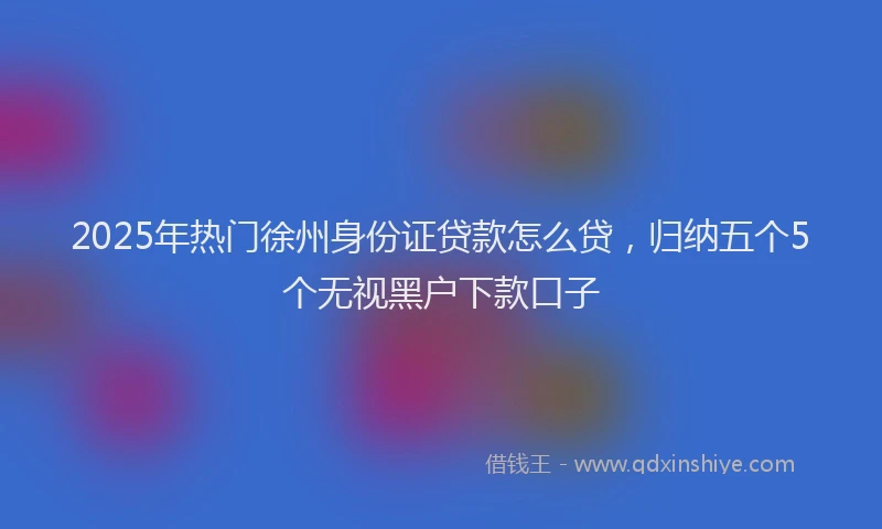 2025年热门徐州身份证贷款怎么贷，归纳五个5个无视黑户下款口子