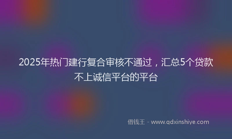 2025年热门建行复合审核不通过，汇总5个贷款不上诚信平台的平台
