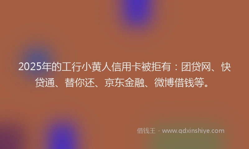 2025年的工行小黄人信用卡被拒有：团贷网、快贷通、替你还、京东金融、微博借钱等。