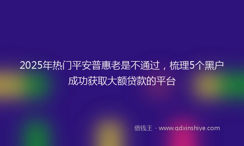 2025年热门平安普惠老是不通过，梳理5个黑户成功获取大额贷款的平台