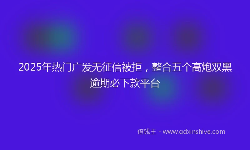 2025年热门广发无征信被拒，整合五个高炮双黑逾期必下款平台