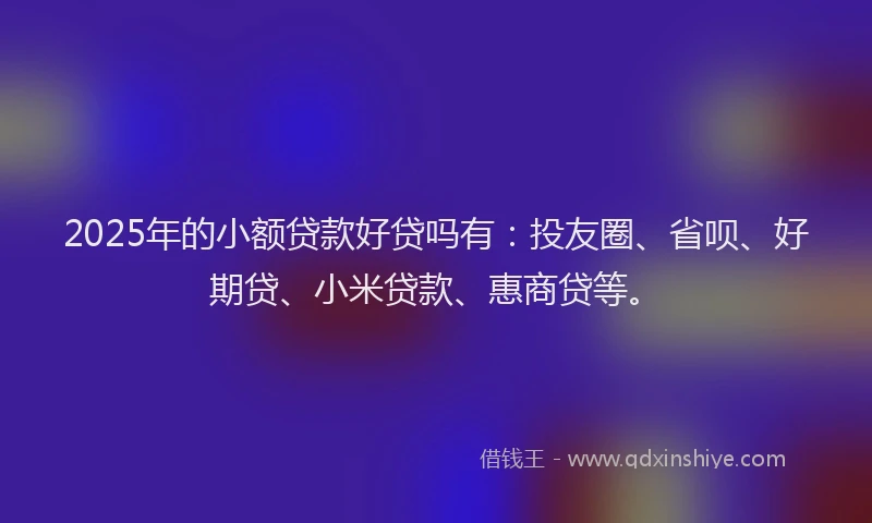 2025年的小额贷款好贷吗有：投友圈、省呗、好期贷、小米贷款、惠商贷等。
