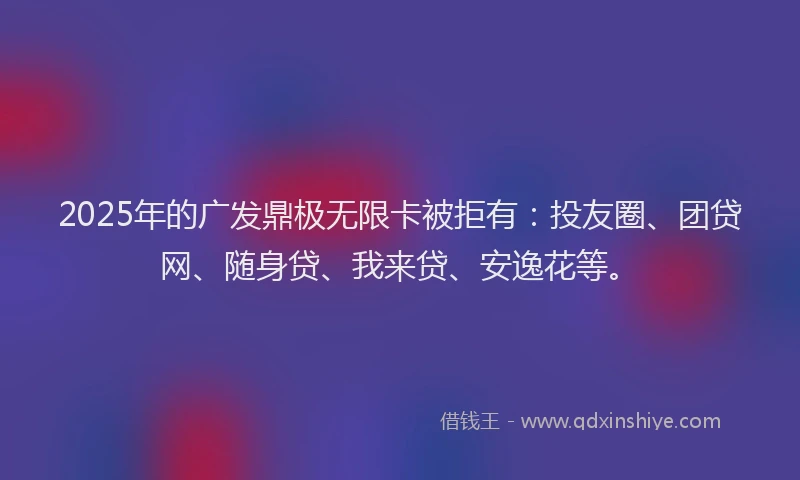 2025年的广发鼎极无限卡被拒有：投友圈、团贷网、随身贷、我来贷、安逸花等。