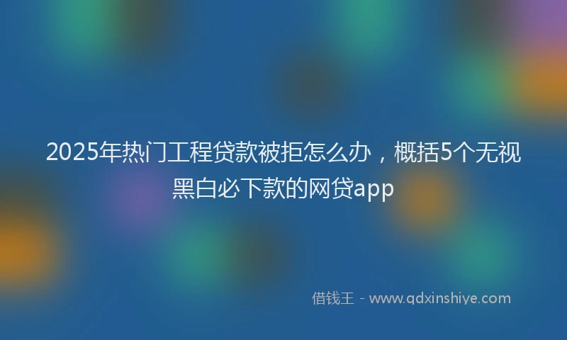 2025年热门工程贷款被拒怎么办，概括5个无视黑白必下款的网贷app