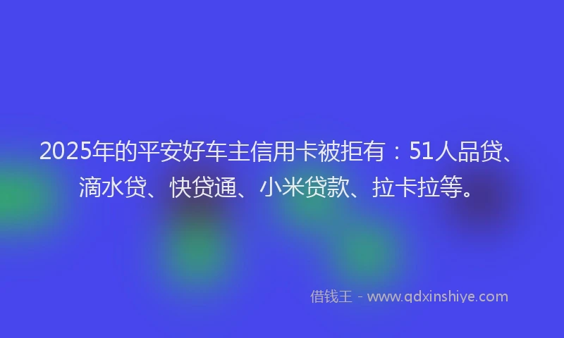 2025年的平安好车主信用卡被拒有：51人品贷、滴水贷、快贷通、小米贷款、拉卡拉等。