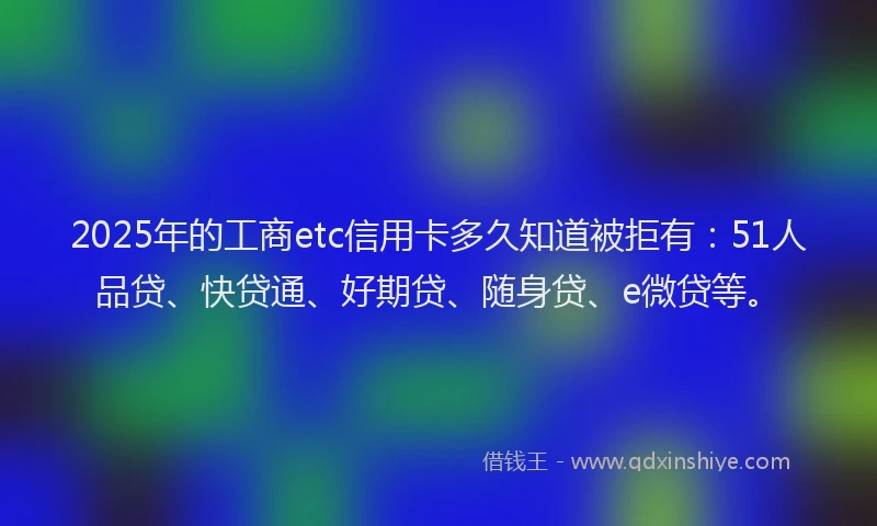 2025年的工商etc信用卡多久知道被拒有：51人品贷、快贷通、好期贷、随身贷、e微贷等。