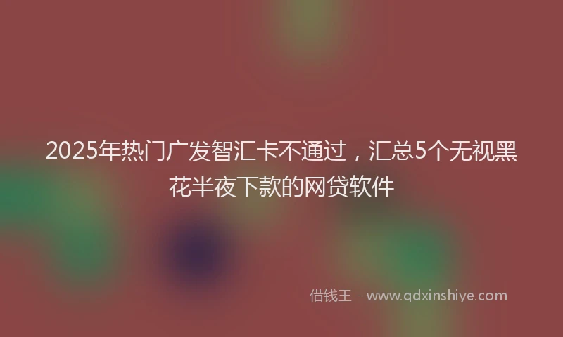 2025年热门广发智汇卡不通过，汇总5个无视黑花半夜下款的网贷软件