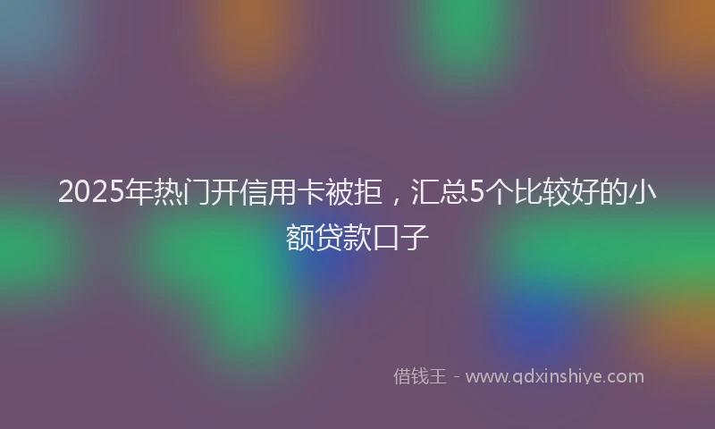 2025年热门开信用卡被拒，汇总5个比较好的小额贷款口子