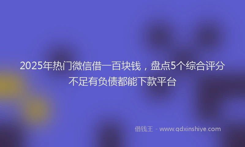 2025年热门微信借一百块钱，盘点5个综合评分不足有负债都能下款平台