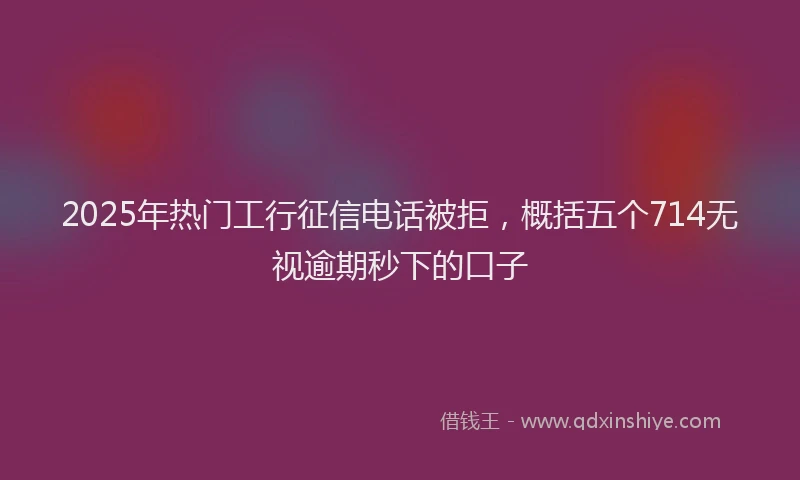2025年热门工行征信电话被拒，概括五个714无视逾期秒下的口子