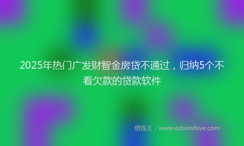 2025年热门广发财智金房贷不通过，归纳5个不看欠款的贷款软件