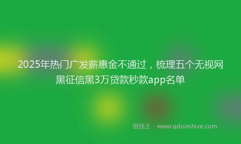 2025年热门广发薪惠金不通过，梳理五个无视网黑征信黑3万贷款秒款app名单
