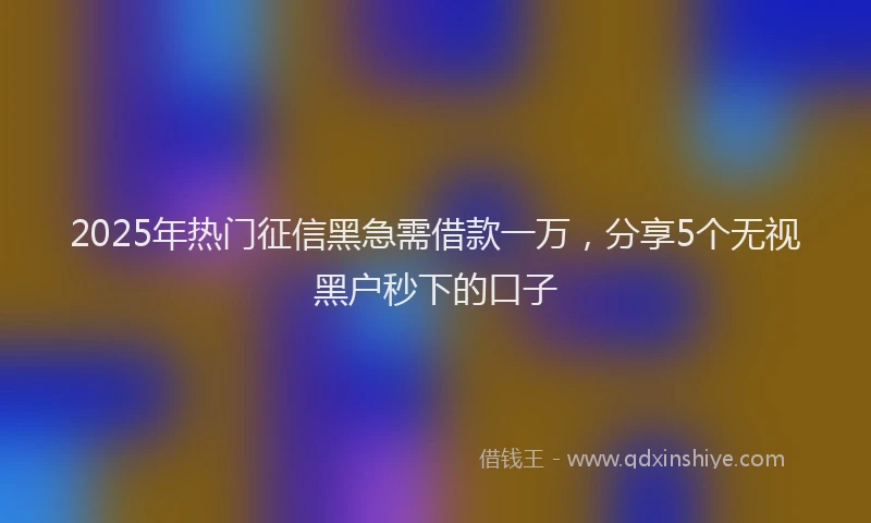 2025年热门征信黑急需借款一万，分享5个无视黑户秒下的口子
