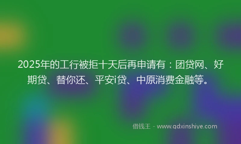 2025年的工行被拒十天后再申请有：团贷网、好期贷、替你还、平安i贷、中原消费金融等。