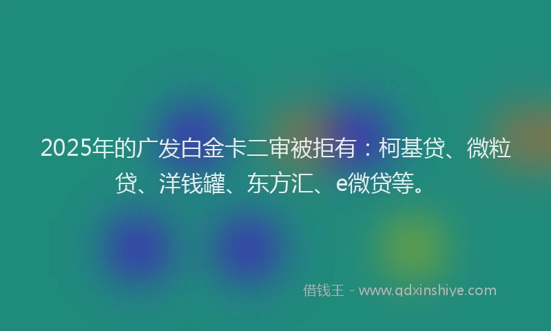 2025年的广发白金卡二审被拒有：柯基贷、微粒贷、洋钱罐、东方汇、e微贷等。