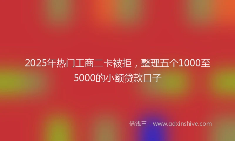 2025年热门工商二卡被拒，整理五个1000至5000的小额贷款口子