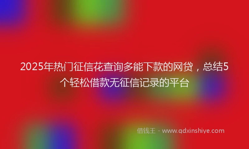 2025年热门征信花查询多能下款的网贷，总结5个轻松借款无征信记录的平台