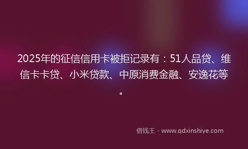 2025年的征信信用卡被拒记录有：51人品贷、维信卡卡贷、小米贷款、中原消费金融、安逸花等。