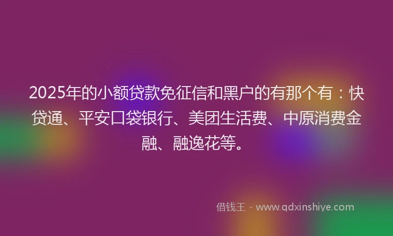 2025年的小额贷款免征信和黑户的有那个有：快贷通、平安口袋银行、美团生活费、中原消费金融、融逸花等。