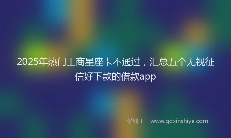 2025年热门工商星座卡不通过，汇总五个无视征信好下款的借款app