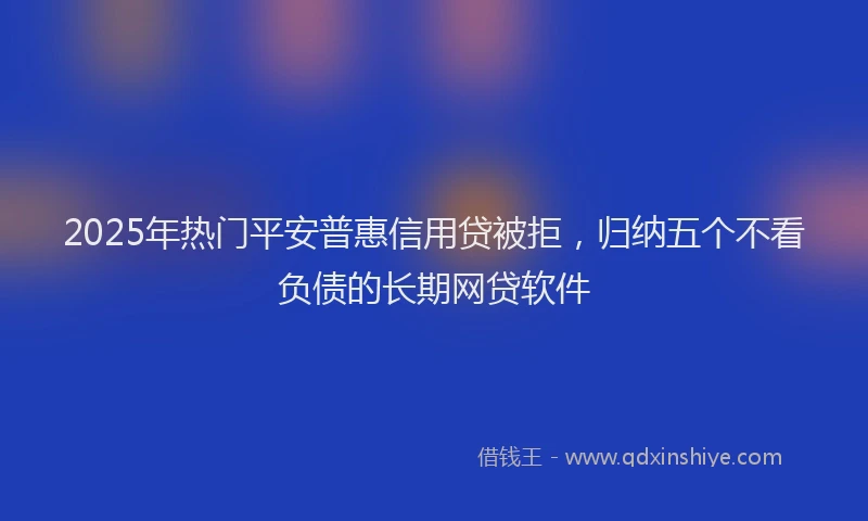 2025年热门平安普惠信用贷被拒，归纳五个不看负债的长期网贷软件