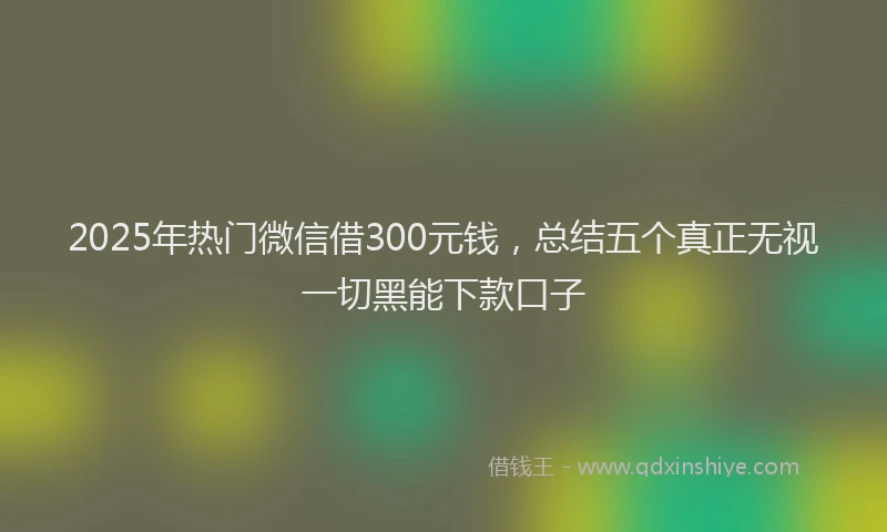 2025年热门微信借300元钱，总结五个真正无视一切黑能下款口子