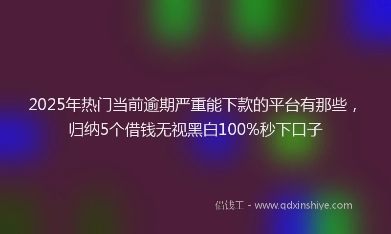 2025年热门当前逾期严重能下款的平台有那些，归纳5个借钱无视黑白100%秒下口子