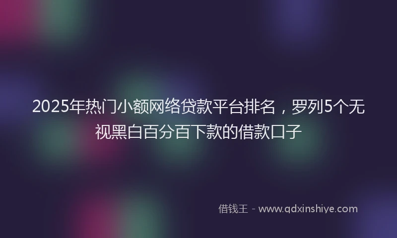 2025年热门小额网络贷款平台排名,罗列5个无视黑白百分百下款的借款口子