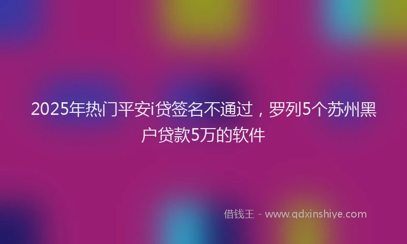 2025年热门平安i贷签名不通过，罗列5个苏州黑户贷款5万的软件
