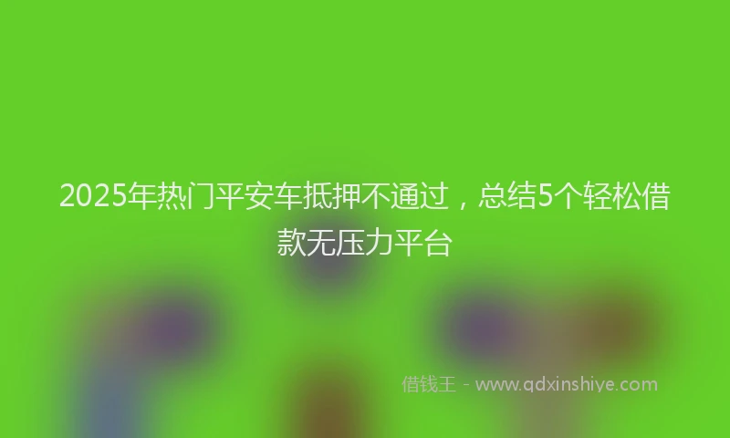 2025年热门平安车抵押不通过，总结5个轻松借款无压力平台