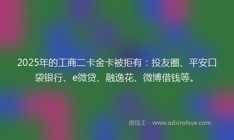 2025年的工商二卡金卡被拒有：投友圈、平安口袋银行、e微贷、融逸花、微博借钱等。