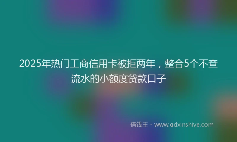2025年热门工商信用卡被拒两年，整合5个不查流水的小额度贷款口子