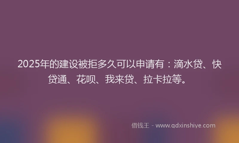 2025年的建设被拒多久可以申请有：滴水贷、快贷通、花呗、我来贷、拉卡拉等。