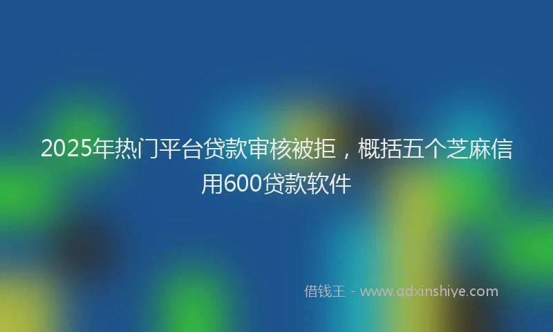 2025年热门平台贷款审核被拒，概括五个芝麻信用600贷款软件