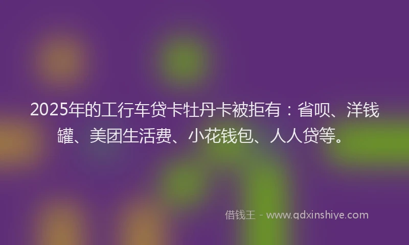 2025年的工行车贷卡牡丹卡被拒有：省呗、洋钱罐、美团生活费、小花钱包、人人贷等。