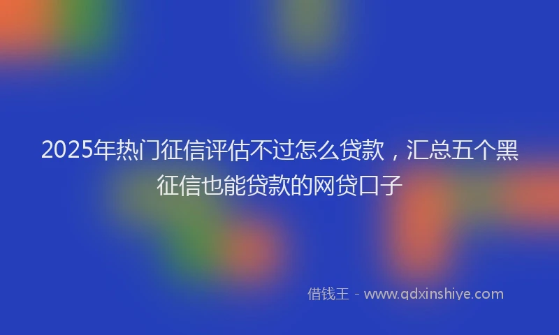 2025年热门征信评估不过怎么贷款，汇总五个黑征信也能贷款的网贷口子