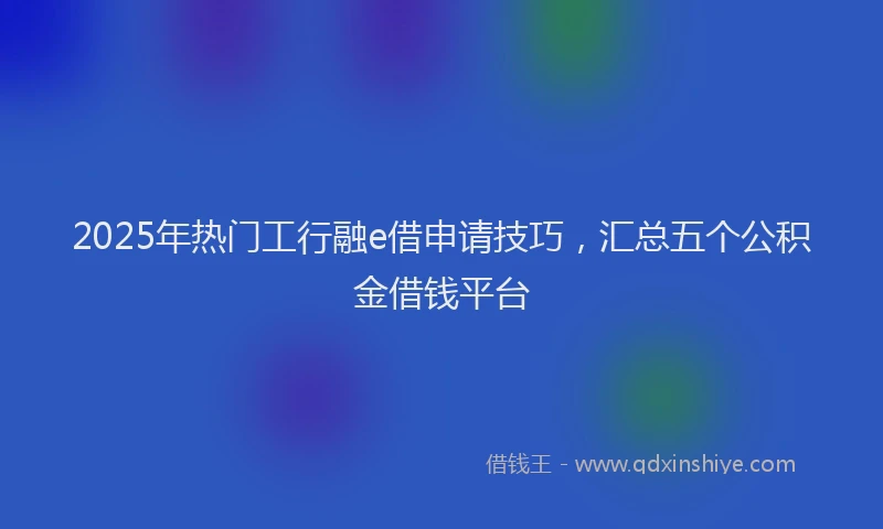 2025年热门工行融e借申请技巧,汇总五个公积金借钱平台