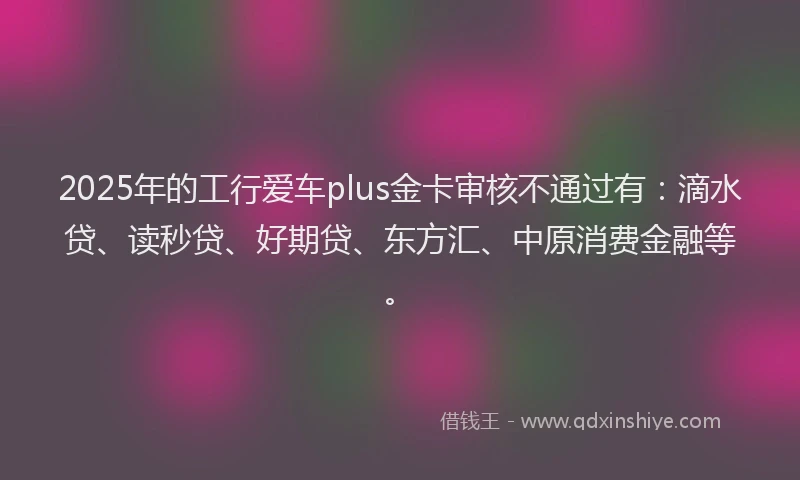 2025年的工行爱车plus金卡审核不通过有：滴水贷、读秒贷、好期贷、东方汇、中原消费金融等。