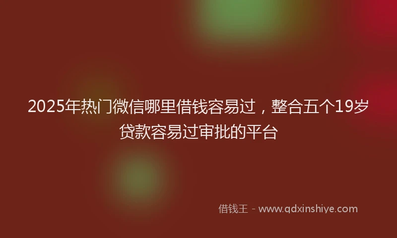 2025年热门微信哪里借钱容易过，整合五个19岁贷款容易过审批的平台